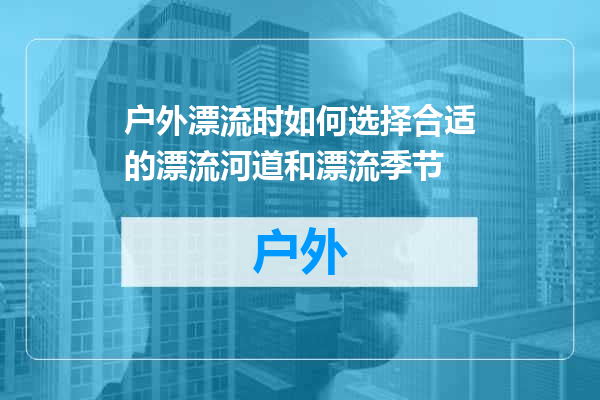 户外漂流时如何选择合适的漂流河道和漂流季节