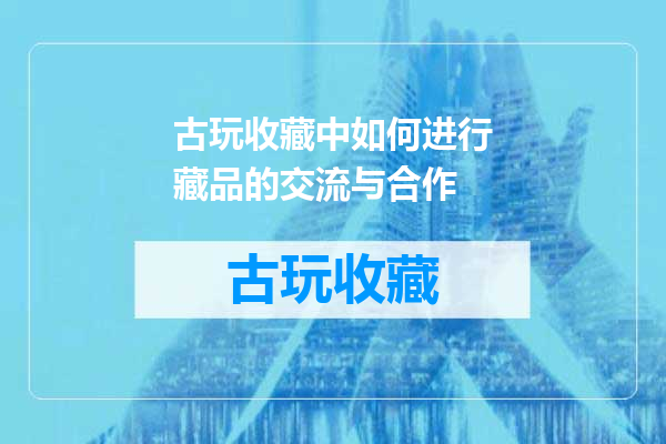 古玩收藏中如何进行藏品的交流与合作