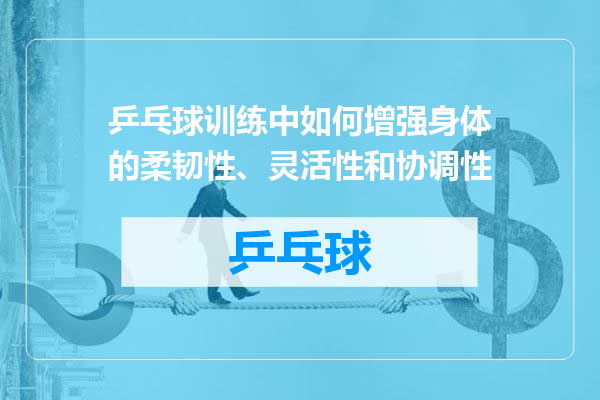 乒乓球训练中如何增强身体的柔韧性、灵活性和协调性