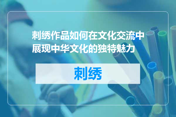 刺绣作品如何在文化交流中展现中华文化的独特魅力