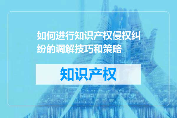 如何进行知识产权侵权纠纷的调解技巧和策略