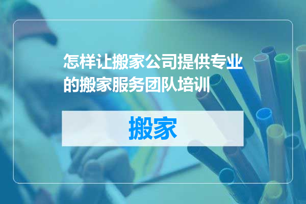 怎样让搬家公司提供专业的搬家服务团队培训