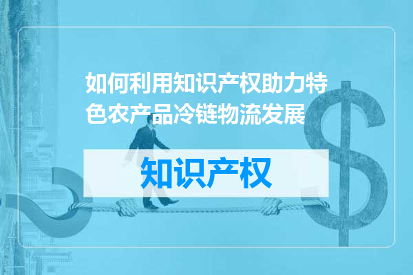 如何利用知识产权助力特色农产品冷链物流发展