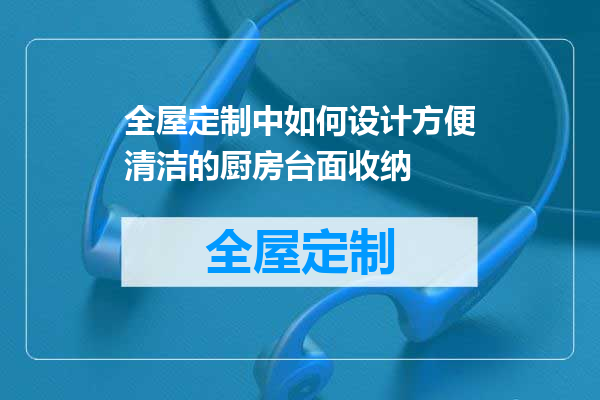 全屋定制中如何设计方便清洁的厨房台面收纳