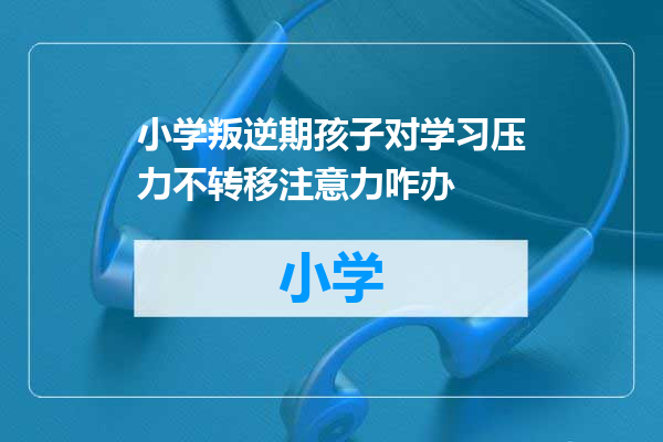小学叛逆期孩子对学习压力不转移注意力咋办