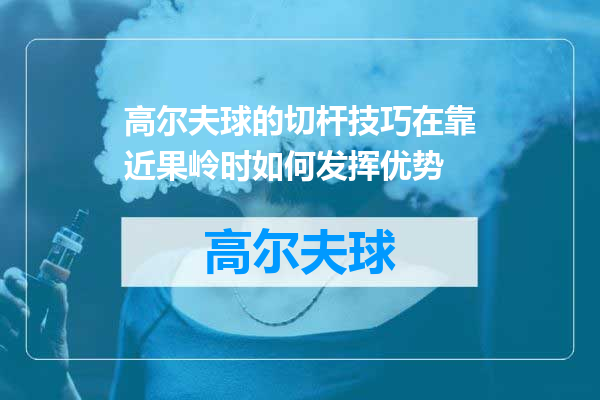 高尔夫球的切杆技巧在靠近果岭时如何发挥优势