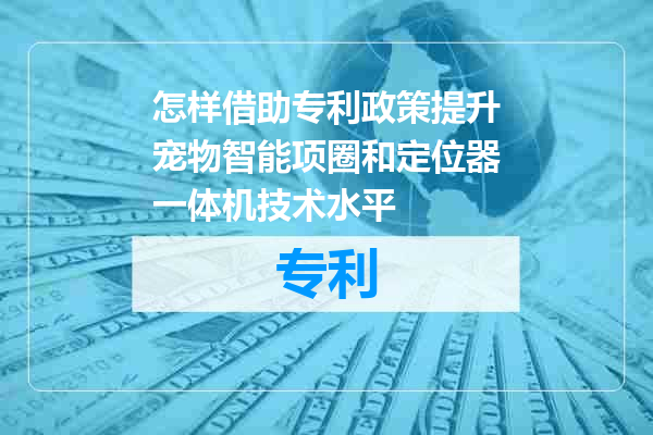 怎样借助专利政策提升宠物智能项圈和定位器一体机技术水平