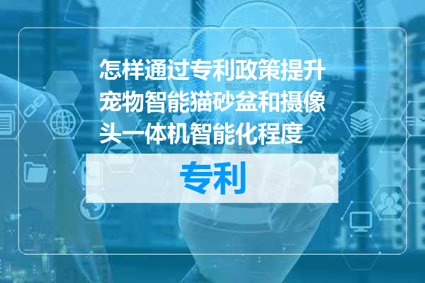 怎样通过专利政策提升宠物智能猫砂盆和摄像头一体机智能化程度