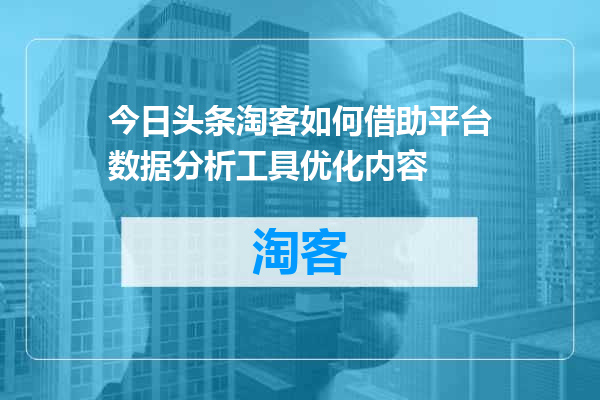 今日头条淘客如何借助平台数据分析工具优化内容