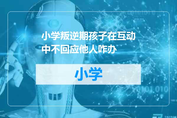 小学叛逆期孩子在互动中不回应他人咋办