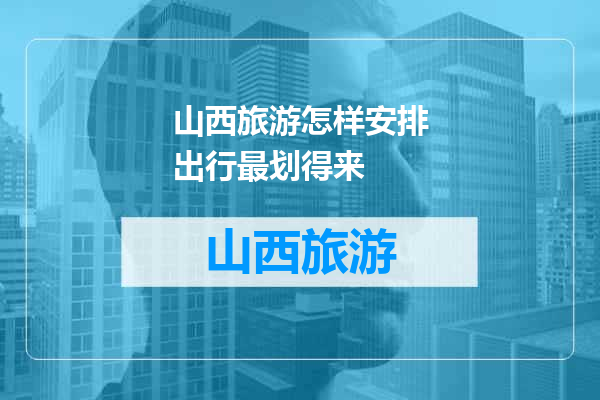 山西旅游怎样安排出行最划得来