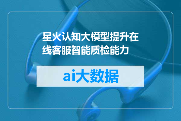 星火认知大模型提升在线客服智能质检能力