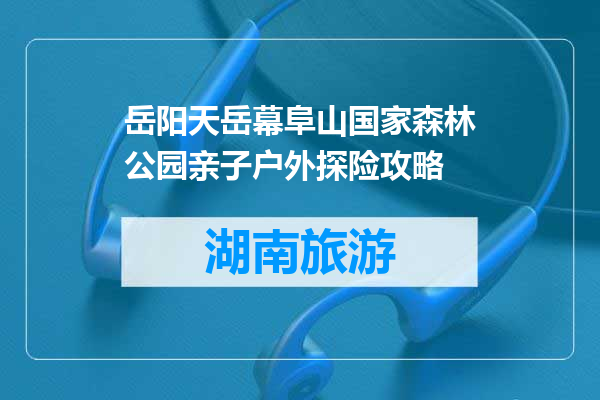 岳阳天岳幕阜山国家森林公园亲子户外探险攻略