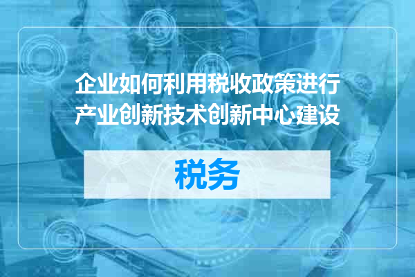 企业如何利用税收政策进行产业创新技术创新中心建设