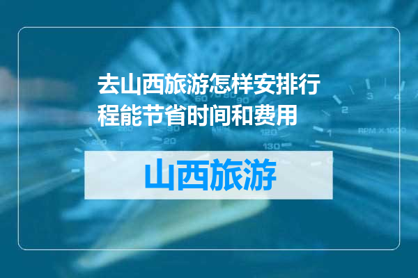 去山西旅游怎样安排行程能节省时间和费用