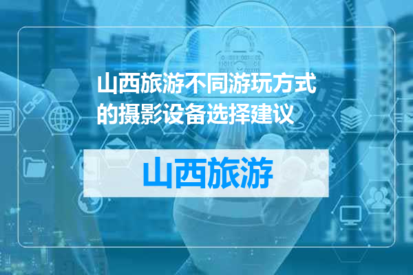 山西旅游不同游玩方式的摄影设备选择建议