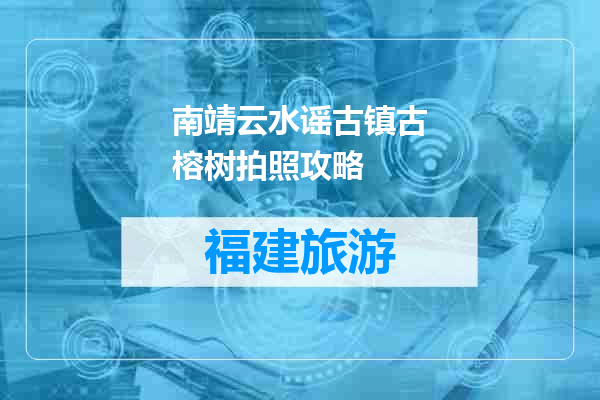 南靖云水谣古镇古榕树拍照攻略