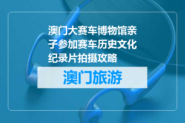 澳门大赛车博物馆亲子参加赛车历史文化纪录片拍摄攻略