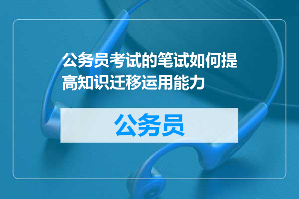 公务员考试的笔试如何提高知识迁移运用能力