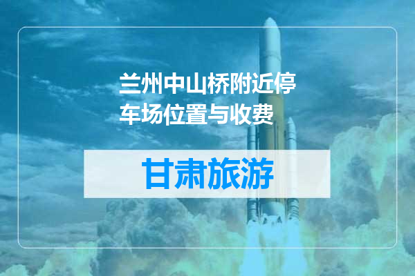 兰州中山桥附近停车场位置与收费