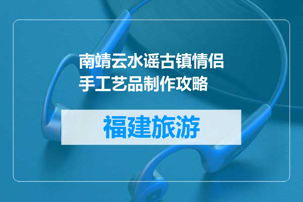 南靖云水谣古镇情侣手工艺品制作攻略