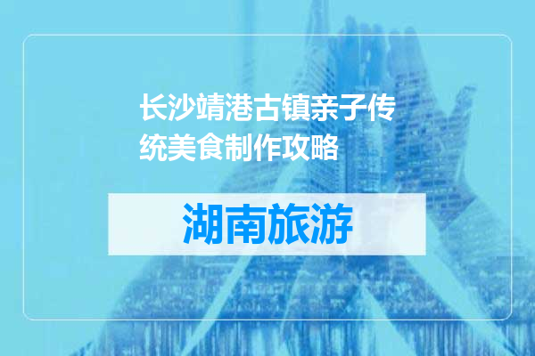 长沙靖港古镇亲子传统美食制作攻略