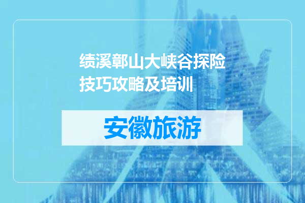 绩溪鄣山大峡谷探险技巧攻略及培训