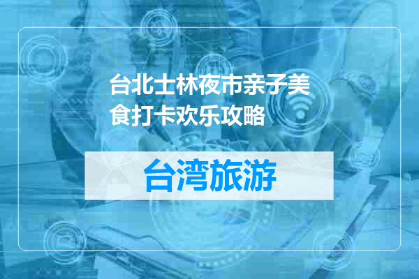 台北士林夜市亲子美食打卡欢乐攻略