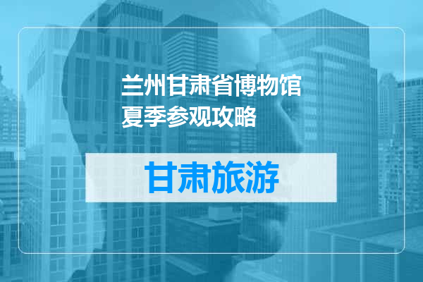 兰州甘肃省博物馆夏季参观攻略