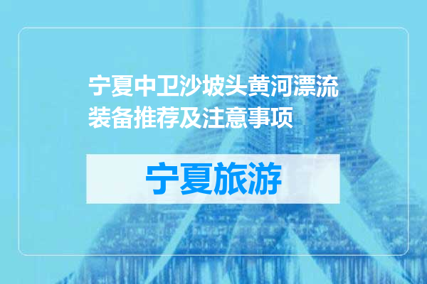 宁夏中卫沙坡头黄河漂流装备推荐及注意事项