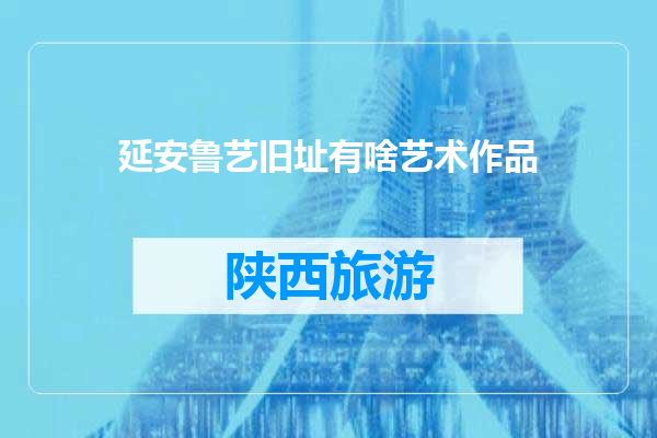 延安鲁艺旧址有啥艺术作品