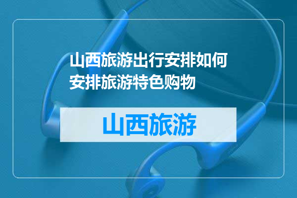 山西旅游出行安排如何安排旅游特色购物