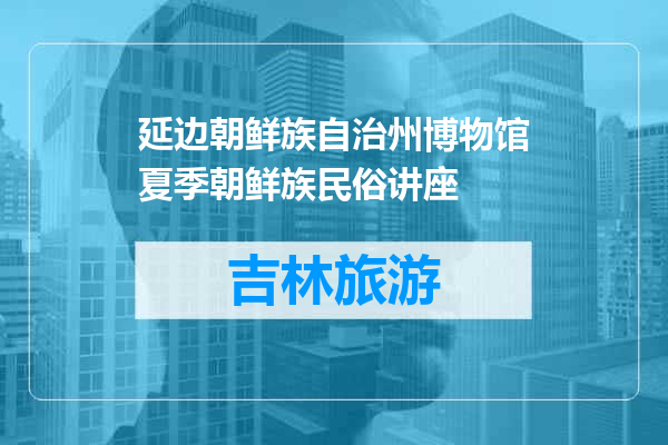 延边朝鲜族自治州博物馆夏季朝鲜族民俗讲座