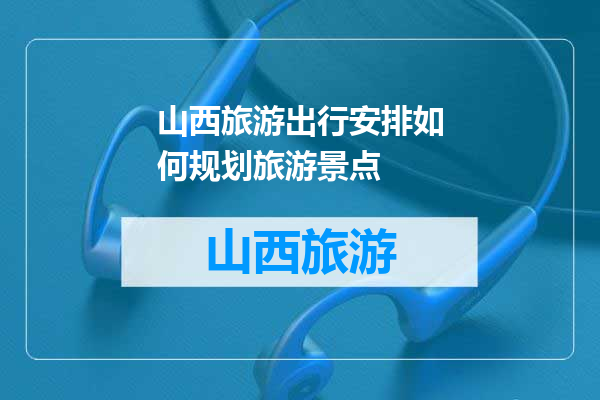 山西旅游出行安排如何规划旅游景点