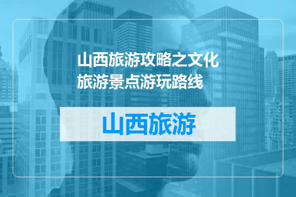 山西旅游攻略之文化旅游景点游玩路线