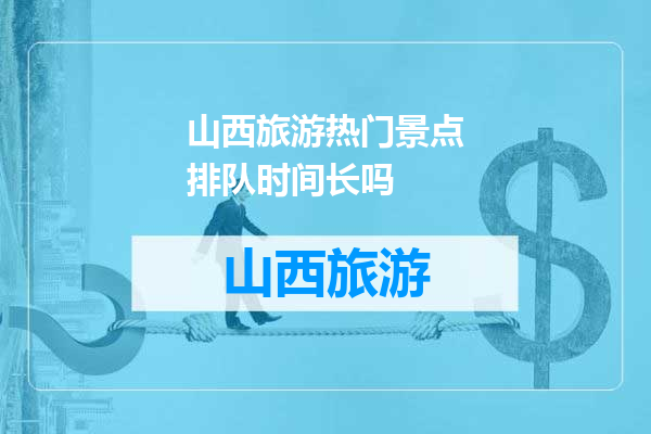 山西旅游热门景点排队时间长吗
