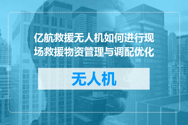 亿航救援无人机如何进行现场救援物资管理与调配优化