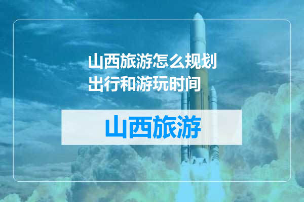 山西旅游怎么规划出行和游玩时间