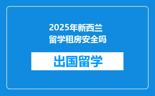 2025年新西兰留学租房安全吗