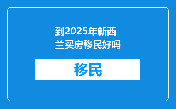 到2025年新西兰买房移民好吗
