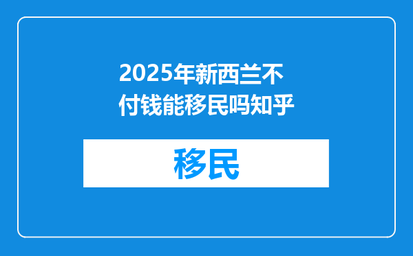 2025年新西兰不付钱能移民吗知乎