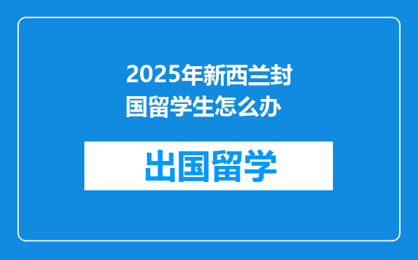 2025年新西兰封国留学生怎么办