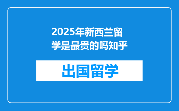2025年新西兰留学是最贵的吗知乎
