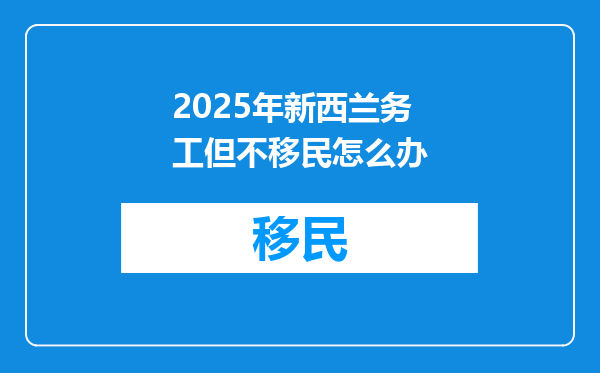 2025年新西兰务工但不移民怎么办