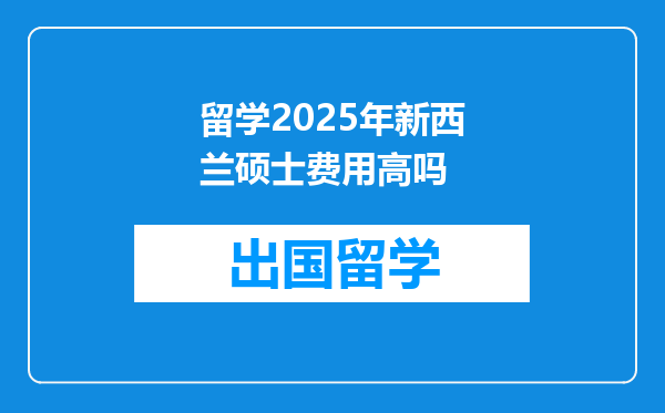 留学2025年新西兰硕士费用高吗