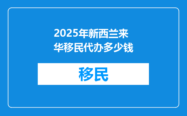 2025年新西兰来华移民代办多少钱