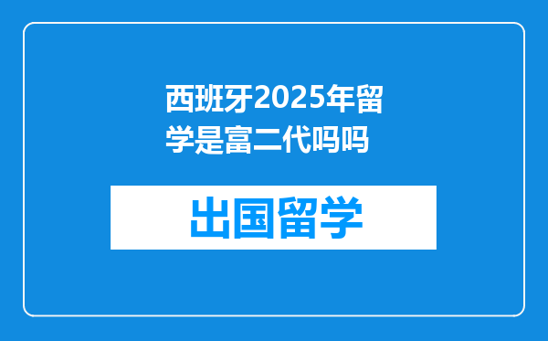 西班牙2025年留学是富二代吗吗