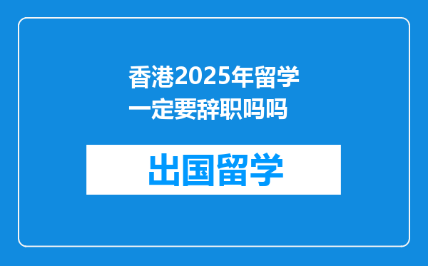 香港2025年留学一定要辞职吗吗