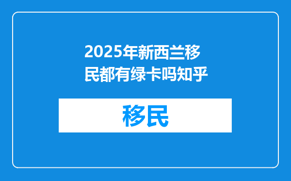2025年新西兰移民都有绿卡吗知乎