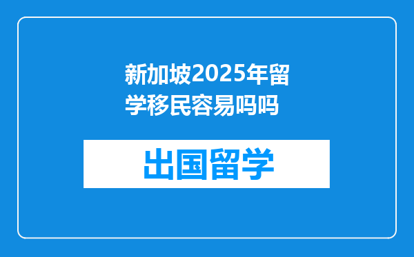 新加坡2025年留学移民容易吗吗